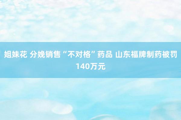 姐妹花 分娩销售“不对格”药品 山东福牌制药被罚140万元