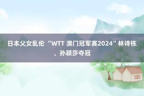 日本父女乱伦 “WTT 澳门冠军赛2024”林诗栋、孙颖莎夺冠