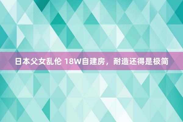 日本父女乱伦 18W自建房,耐造还得是极简