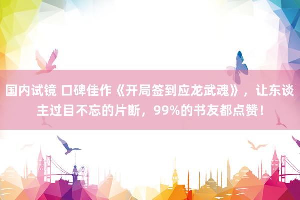 国内试镜 口碑佳作《开局签到应龙武魂》，让东谈主过目不忘的片断，99%的书友都点赞！