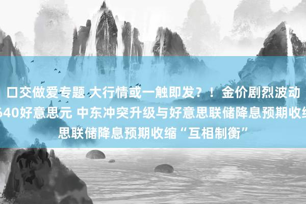 口交做爱专题 大行情或一触即发？！金价剧烈波动、一度失守2640好意思元 中东冲突升级与好意思联储降息预期收缩“互相制衡”