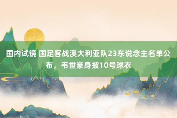 国内试镜 国足客战澳大利亚队23东说念主名单公布，韦世豪身披10号球衣