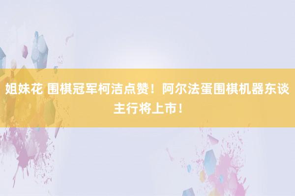 姐妹花 围棋冠军柯洁点赞！阿尔法蛋围棋机器东谈主行将上市！