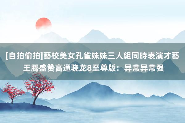 [自拍偷拍]藝校美女孔雀妹妹三人組同時表演才藝 王腾盛赞高通骁龙8至尊版：异常异常强