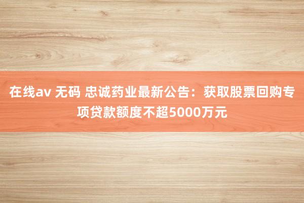 在线av 无码 忠诚药业最新公告:获取股票回购专项贷款额度不超5000万元