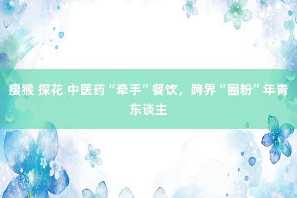 瘦猴 探花 中医药“牵手”餐饮，跨界“圈粉”年青东谈主