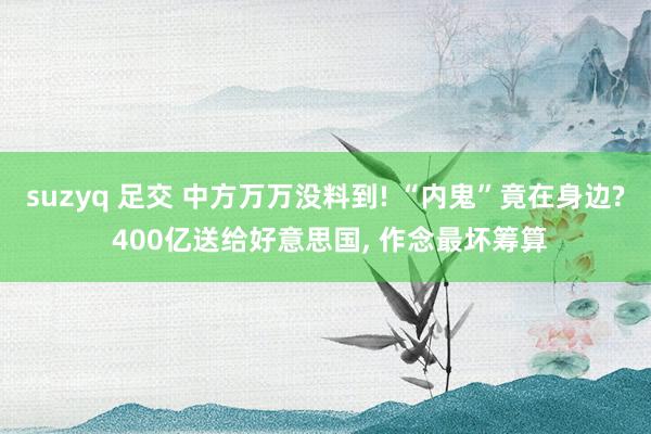suzyq 足交 中方万万没料到! “内鬼”竟在身边? 400亿送给好意思国， 作念最坏筹算