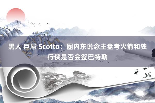 黑人 巨屌 Scotto：圈内东说念主盘考火箭和独行侠是否会签巴特勒