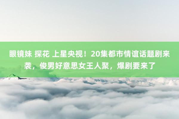 眼镜妹 探花 上星央视！20集都市情谊话题剧来袭，俊男好意思女王人聚，爆剧要来了