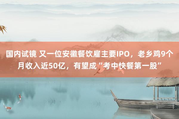 国内试镜 又一位安徽餐饮雇主要IPO，老乡鸡9个月收入近50亿，有望成“考中快餐第一股”