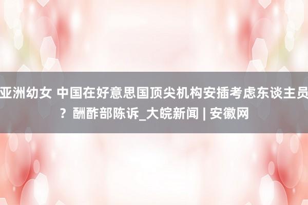 亚洲幼女 中国在好意思国顶尖机构安插考虑东谈主员？酬酢部陈诉_大皖新闻 | 安徽网