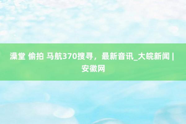 澡堂 偷拍 马航370搜寻，最新音讯_大皖新闻 | 安徽网