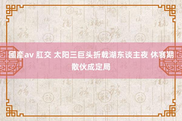 國產av 肛交 太阳三巨头折戟湖东谈主夜 休赛期散伙成定局