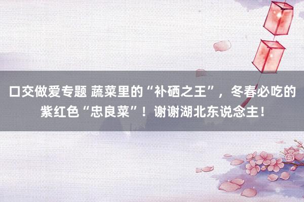 口交做爱专题 蔬菜里的“补硒之王”，冬春必吃的紫红色“忠良菜”！谢谢湖北东说念主！