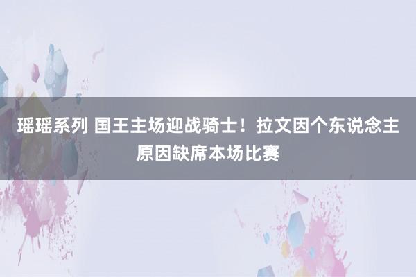 瑶瑶系列 国王主场迎战骑士！拉文因个东说念主原因缺席本场比赛