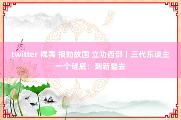 twitter 裸舞 报効故国 立功西部丨三代东谈主一个谜底：到新疆去