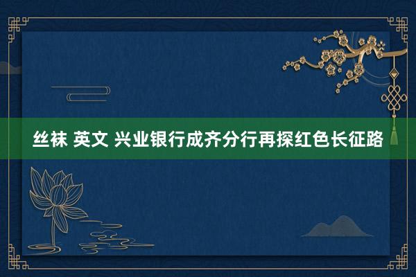 丝袜 英文 兴业银行成齐分行再探红色长征路