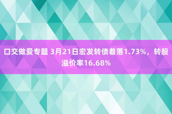 口交做爱专题 3月21日宏发转债着落1.73%，转股溢价率16.68%