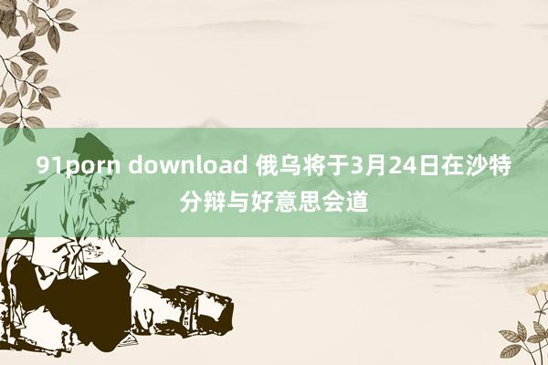 91porn download 俄乌将于3月24日在沙特分辩与好意思会道