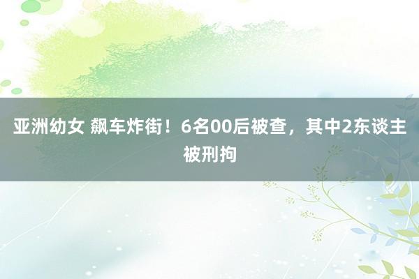 亚洲幼女 飙车炸街！6名00后被查，其中2东谈主被刑拘