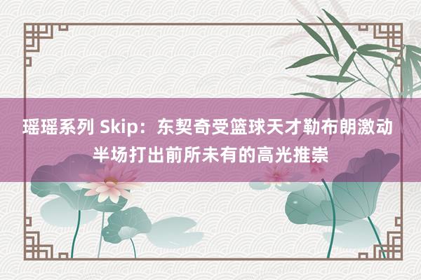 瑶瑶系列 Skip：东契奇受篮球天才勒布朗激动 半场打出前所未有的高光推崇
